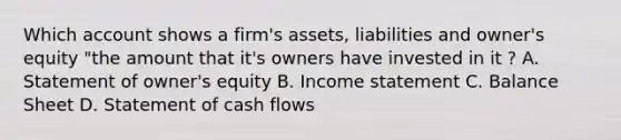 Which account shows a firm's assets, liabilities and owner's equity "the amount that it's owners have invested in it ? A. Statement of owner's equity B. Income statement C. Balance Sheet D. Statement of cash flows