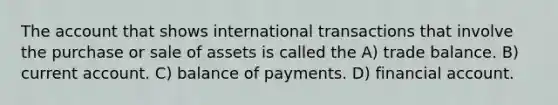 The account that shows international transactions that involve the purchase or sale of assets is called the A) trade balance. B) current account. C) balance of payments. D) financial account.