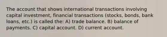 The account that shows international transactions involving capital investment, financial transactions (stocks, bonds, bank loans, etc.) is called the: A) trade balance. B) balance of payments. C) capital account. D) current account.