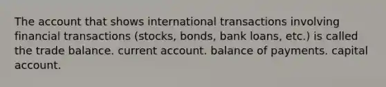 The account that shows international transactions involving financial transactions (stocks, bonds, bank loans, etc.) is called the trade balance. current account. balance of payments. capital account.