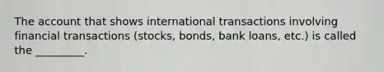 The account that shows international transactions involving financial transactions (stocks, bonds, bank loans, etc.) is called the _________.