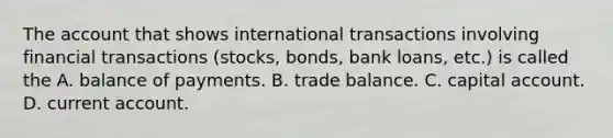 The account that shows international transactions involving financial transactions​ (stocks, bonds, bank​ loans, etc.) is called the A. balance of payments. B. trade balance. C. capital account. D. current account.