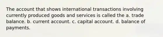 The account that shows international transactions involving currently produced goods and services is called the a. trade balance. b. current account. c. capital account. d. balance of payments.