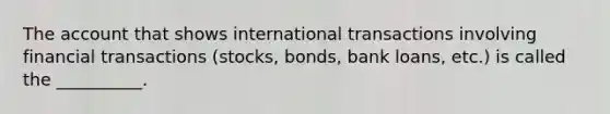 The account that shows international transactions involving financial transactions (stocks, bonds, bank loans, etc.) is called the __________.