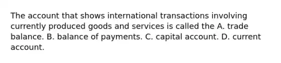 The account that shows international transactions involving currently produced goods and services is called the A. trade balance. B. balance of payments. C. capital account. D. current account.