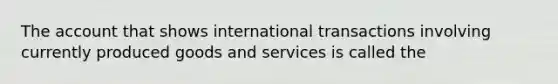 The account that shows international transactions involving currently produced goods and services is called the