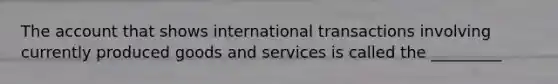 The account that shows international transactions involving currently produced goods and services is called the _________