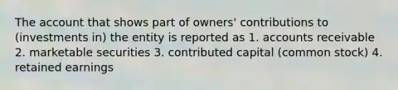 The account that shows part of owners' contributions to (investments in) the entity is reported as 1. accounts receivable 2. marketable securities 3. contributed capital (common stock) 4. retained earnings