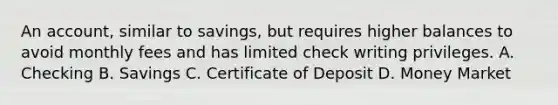 An account, similar to savings, but requires higher balances to avoid monthly fees and has limited check writing privileges. A. Checking B. Savings C. Certificate of Deposit D. Money Market