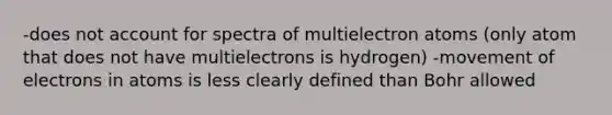 -does not account for spectra of multielectron atoms (only atom that does not have multielectrons is hydrogen) -movement of electrons in atoms is less clearly defined than Bohr allowed