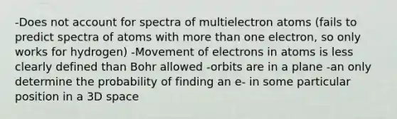 -Does not account for spectra of multielectron atoms (fails to predict spectra of atoms with more than one electron, so only works for hydrogen) -Movement of electrons in atoms is less clearly defined than Bohr allowed -orbits are in a plane -an only determine the probability of finding an e- in some particular position in a 3D space