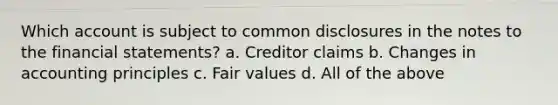 Which account is subject to common disclosures in the notes to the financial statements? a. Creditor claims b. Changes in accounting principles c. Fair values d. All of the above