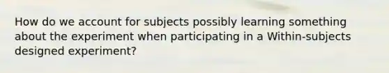 How do we account for subjects possibly learning something about the experiment when participating in a Within-subjects designed experiment?