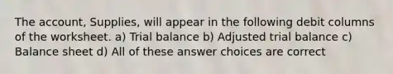 The account, Supplies, will appear in the following debit columns of the worksheet. a) Trial balance b) Adjusted trial balance c) Balance sheet d) All of these answer choices are correct