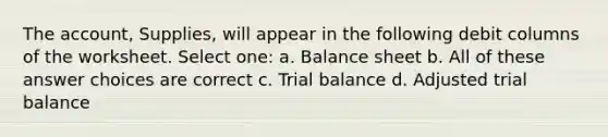 The account, Supplies, will appear in the following debit columns of the worksheet. Select one: a. Balance sheet b. All of these answer choices are correct c. Trial balance d. Adjusted trial balance