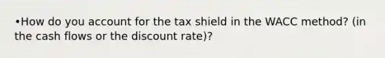 •How do you account for the tax shield in the WACC method? (in the cash flows or the discount rate)?