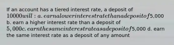 If an account has a tiered interest rate, a deposit of 10000 will: a. earn a lower interest rate than a deposit of5,000 b. earn a higher interest rate than a deposit of 5,000 c. earn the same interest rate as a deposit of5,000 d. earn the same interest rate as a deposit of any amount