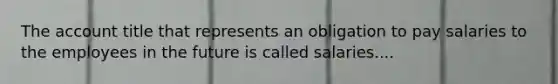 The account title that represents an obligation to pay salaries to the employees in the future is called salaries....