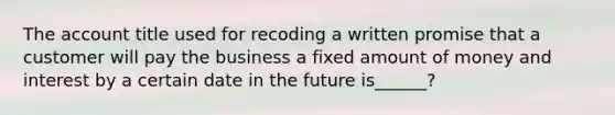 The account title used for recoding a written promise that a customer will pay the business a fixed amount of money and interest by a certain date in the future is______?