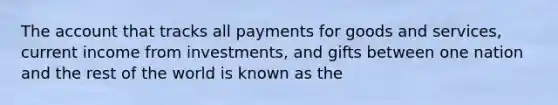 The account that tracks all payments for goods and services, current income from investments, and gifts between one nation and the rest of the world is known as the