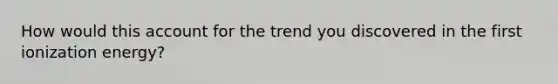 How would this account for the trend you discovered in the first ionization energy?