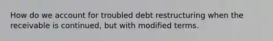 How do we account for troubled debt restructuring when the receivable is continued, but with modified terms.