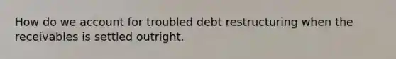 How do we account for troubled debt restructuring when the receivables is settled outright.