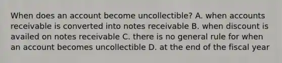 When does an account become uncollectible? A. when accounts receivable is converted into <a href='https://www.questionai.com/knowledge/kNWH1Okbso-notes-receivable' class='anchor-knowledge'>notes receivable</a> B. when discount is availed on notes receivable C. there is no general rule for when an account becomes uncollectible D. at the end of the fiscal year