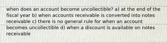 when does an account become uncollectible? a) at the end of the fiscal year b) when accounts receivable is converted into notes receivable c) there is no general rule for when an account becomes uncollectible d) when a discount is available on notes receivable