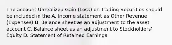 The account Unrealized Gain (Loss) on Trading Securities should be included in the A. Income statement as Other Revenue (Expenses) B. Balance sheet as an adjustment to the asset account C. Balance sheet as an adjustment to Stockholders' Equity D. Statement of Retained Earnings