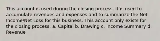 This account is used during the closing process. It is used to accumulate revenues and expenses and to summarize the Net Income/Net Loss for this business. This ac<a href='https://www.questionai.com/knowledge/kIt7oUhyhX-count-on' class='anchor-knowledge'>count on</a>ly exists for the closing process: a. Capital b. Drawing c. Income Summary d. Revenue