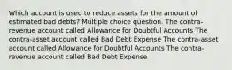 Which account is used to reduce assets for the amount of estimated bad debts? Multiple choice question. The contra-revenue account called Allowance for Doubtful Accounts The contra-asset account called Bad Debt Expense The contra-asset account called Allowance for Doubtful Accounts The contra-revenue account called Bad Debt Expense