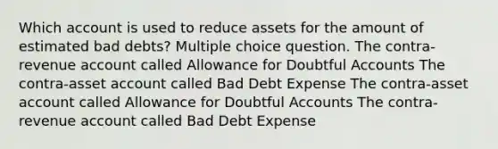 Which account is used to reduce assets for the amount of estimated bad debts? Multiple choice question. The contra-revenue account called Allowance for Doubtful Accounts The contra-asset account called Bad Debt Expense The contra-asset account called Allowance for Doubtful Accounts The contra-revenue account called Bad Debt Expense