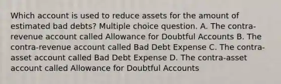 Which account is used to reduce assets for the amount of estimated bad debts? Multiple choice question. A. The contra-revenue account called Allowance for Doubtful Accounts B. The contra-revenue account called Bad Debt Expense C. The contra-asset account called Bad Debt Expense D. The contra-asset account called Allowance for Doubtful Accounts