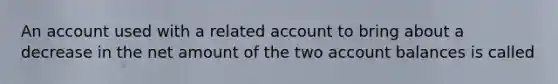 An account used with a related account to bring about a decrease in the net amount of the two account balances is called