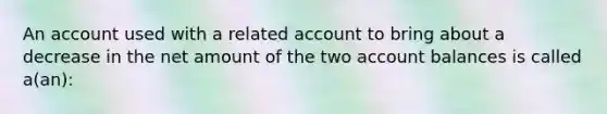 An account used with a related account to bring about a decrease in the net amount of the two account balances is called a(an):