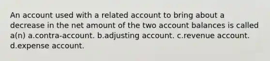 An account used with a related account to bring about a decrease in the net amount of the two account balances is called a(n) a.contra-account. b.adjusting account. c.revenue account. d.expense account.