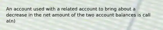 An account used with a related account to bring about a decrease in the net amount of the two account balances is call a(n)