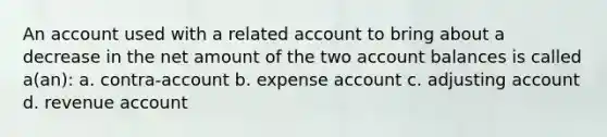 An account used with a related account to bring about a decrease in the net amount of the two account balances is called a(an): a. contra-account b. expense account c. adjusting account d. revenue account