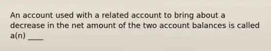 An account used with a related account to bring about a decrease in the net amount of the two account balances is called a(n) ____