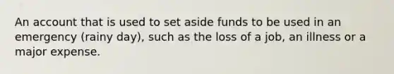 An account that is used to set aside funds to be used in an emergency (rainy day), such as the loss of a job, an illness or a major expense.