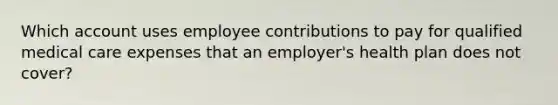 Which account uses employee contributions to pay for qualified medical care expenses that an employer's health plan does not cover?