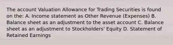 The account Valuation Allowance for Trading Securities is found on the: A. Income statement as Other Revenue (Expenses) B. Balance sheet as an adjustment to the asset account C. Balance sheet as an adjustment to Stockholders' Equity D. Statement of Retained Earnings