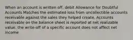 When an account is written off, debit Allowance for Doubtful Accounts Matches the estimated loss from uncollectible accounts receivable against the sales they helped create. Accounts receivable on the balance sheet is reported at net realizable value. the write-off of a specific account does not affect net income