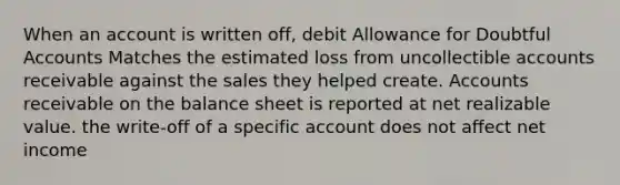 When an account is written off, debit Allowance for Doubtful Accounts Matches the estimated loss from uncollectible accounts receivable against the sales they helped create. Accounts receivable on the balance sheet is reported at net realizable value. the write-off of a specific account does not affect net income