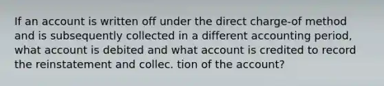 If an account is written off under the direct charge-of method and is subsequently collected in a different accounting period, what account is debited and what account is credited to record the reinstatement and collec. tion of the account?