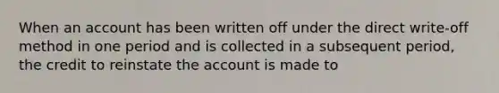 When an account has been written off under the direct write-off method in one period and is collected in a subsequent period, the credit to reinstate the account is made to