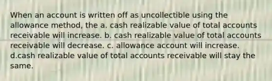 When an account is written off as uncollectible using the allowance method, the a. cash realizable value of total accounts receivable will increase. b. cash realizable value of total accounts receivable will decrease. c. allowance account will increase. d.cash realizable value of total accounts receivable will stay the same.