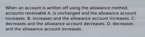 When an account is written off using the allowance method, accounts receivable A. is unchanged and the allowance account increases. B. increases and the allowance account increases. C. decreases and the allowance account decreases. D. decreases and the allowance account increases.