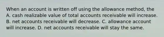 When an account is written off using the allowance method, the A. cash realizable value of total accounts receivable will increase. B. net accounts receivable will decrease. C. allowance account will increase. D. net accounts receivable will stay the same.